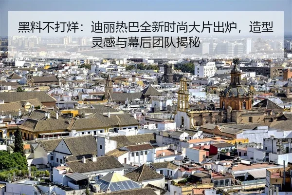黑料不打烊：迪丽热巴全新时尚大片出炉，造型灵感与幕后团队揭秘